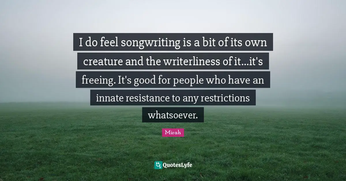 I do feel songwriting is a bit of its own creature and the writerliness of it...it's freeing. It's good for people who have an innate resistance to any restrictions whatsoever.