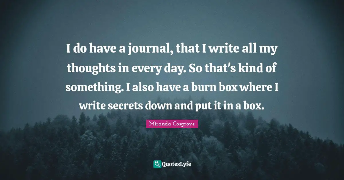 I do have a journal, that I write all my thoughts in every day. So that's kind of something. I also have a burn box where I write secrets down and put it in a box.