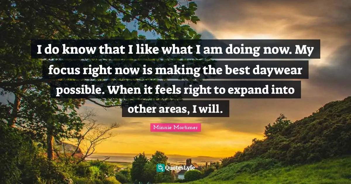 Minnie Mortimer Quotes: "I do know that I like what I am doing now. My focus right now is making the best daywear possible. When it feels right to expand into other areas, I will."
