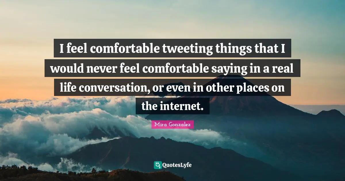 I feel comfortable tweeting things that I would never feel comfortable saying in a real life conversation, or even in other places on the internet.