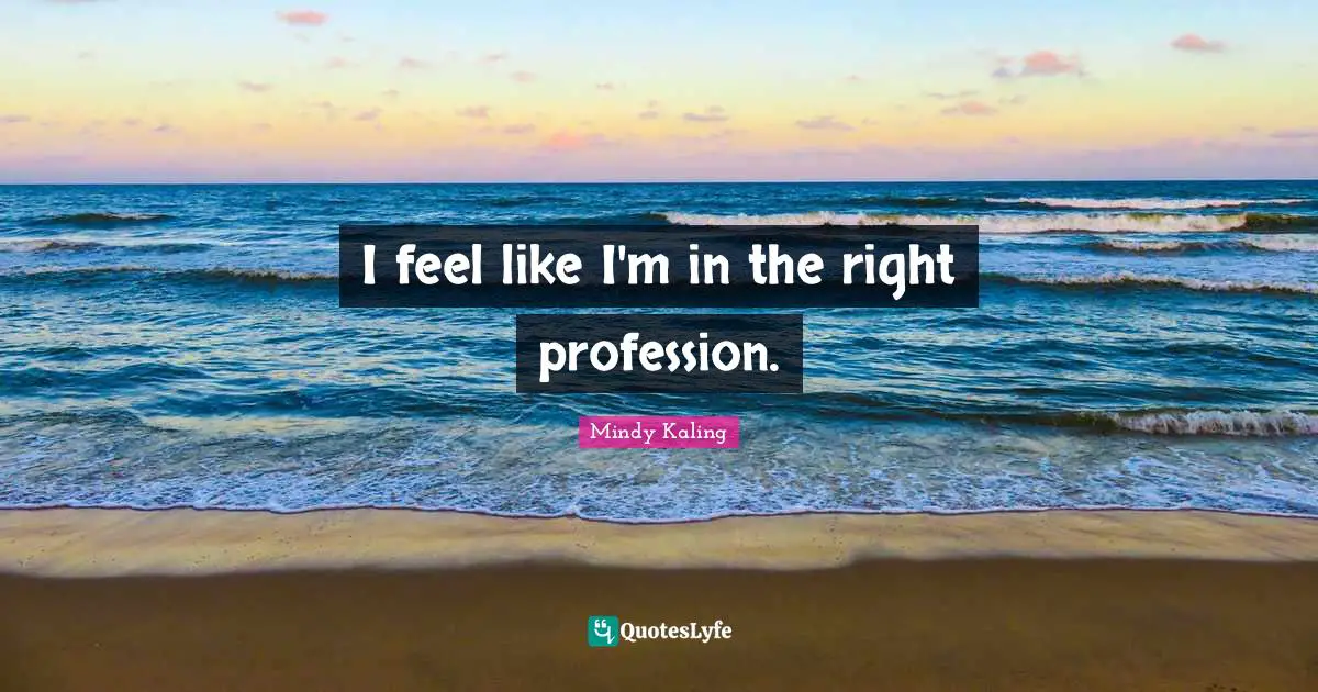 I feel like I'm in the right profession.