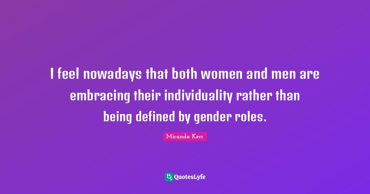 I feel nowadays that both women and men are embracing their individuality rather than being defined by gender roles.