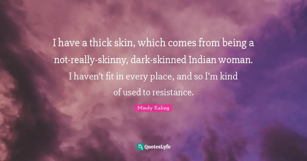 I have a thick skin, which comes from being a not-really-skinny, dark-skinned Indian woman. I haven’t fit in every place, and so I’m kind of used to resistance.
