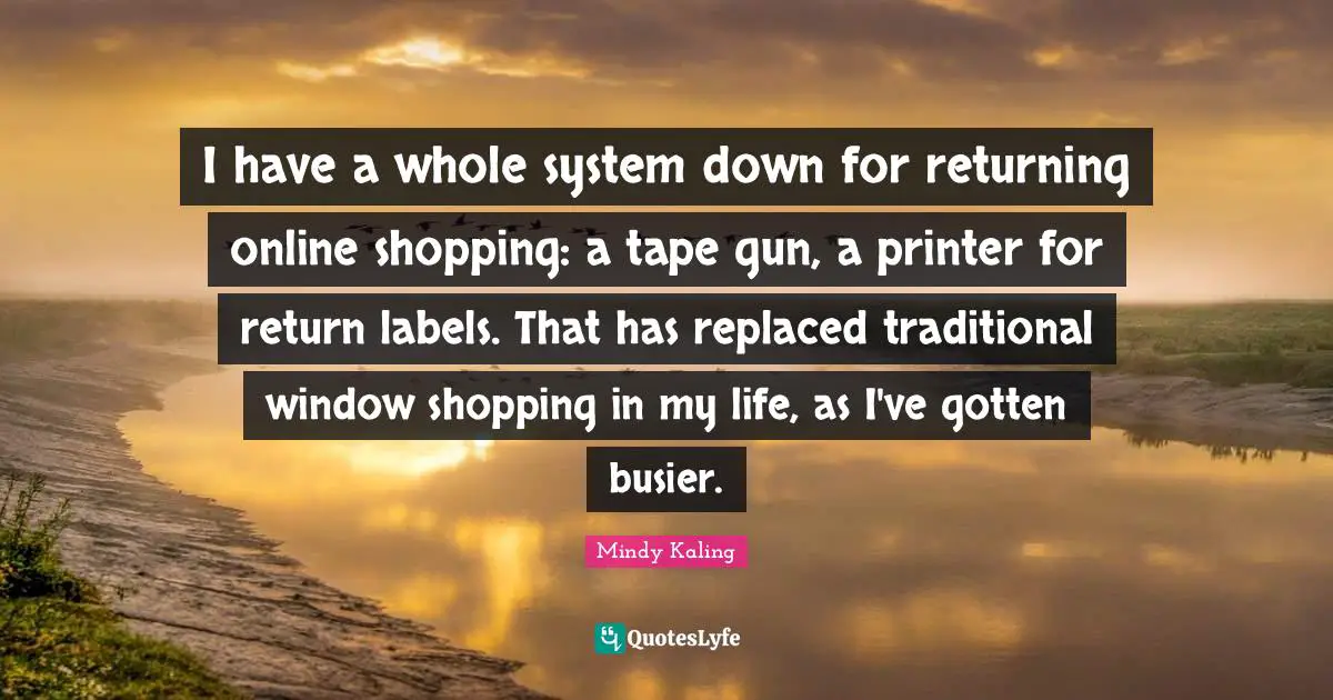 I have a whole system down for returning online shopping: a tape gun, a printer for return labels. That has replaced traditional window shopping in my life, as I've gotten busier.