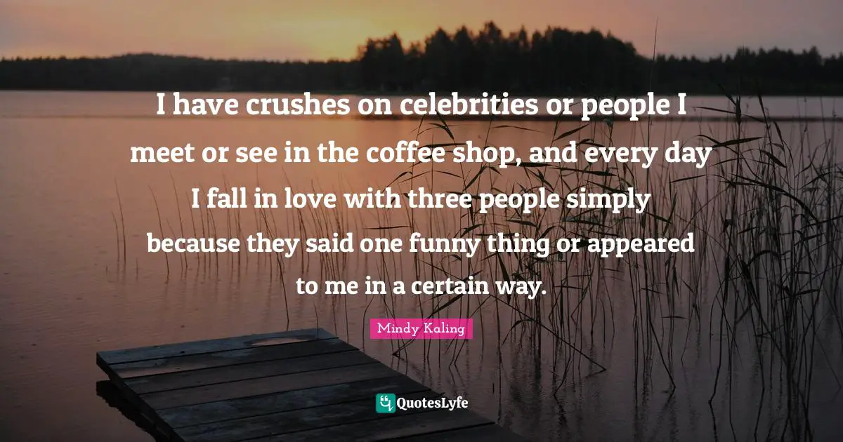 I have crushes on celebrities or people I meet or see in the coffee shop, and every day I fall in love with three people simply because they said one funny thing or appeared to me in a certain way.