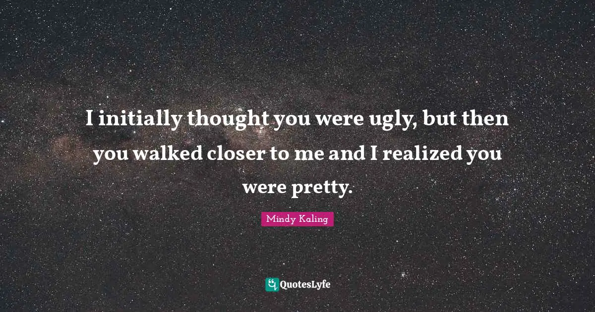 I initially thought you were ugly, but then you walked closer to me and I realized you were pretty.