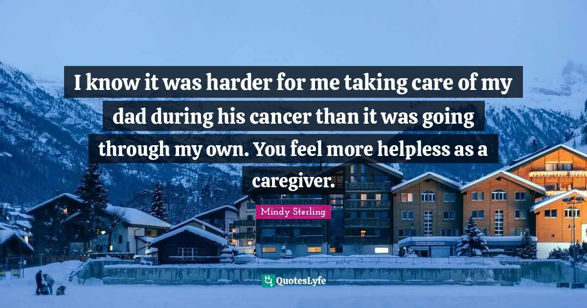 I know it was harder for me taking care of my dad during his cancer than it was going through my own. You feel more helpless as a caregiver.
