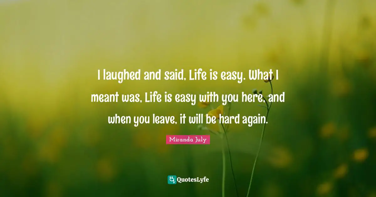 I laughed and said, Life is easy. What I meant was, Life is easy with you here, and when you leave, it will be hard again.