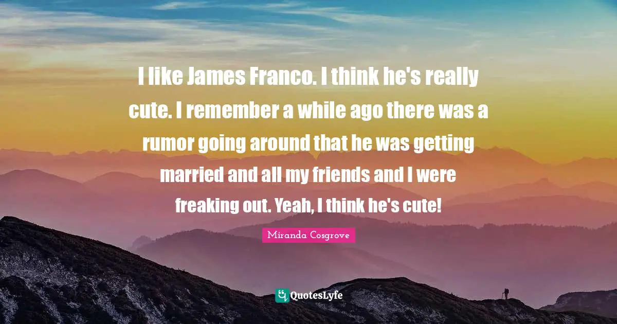 Miranda Cosgrove Quotes: "I like James Franco. I think he's really cute. I remember a while ago there was a rumor going around that he was getting married and all my friends and I were freaking out. Yeah, I think he's cute!"