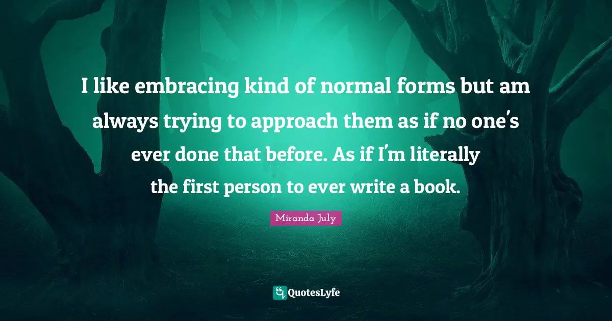 I like embracing kind of normal forms but am always trying to approach them as if no one's ever done that before. As if I'm literally the first person to ever write a book.