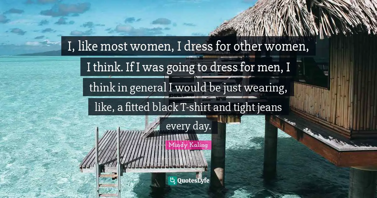 I, like most women, I dress for other women, I think. If I was going to dress for men, I think in general I would be just wearing, like, a fitted black T-shirt and tight jeans every day.