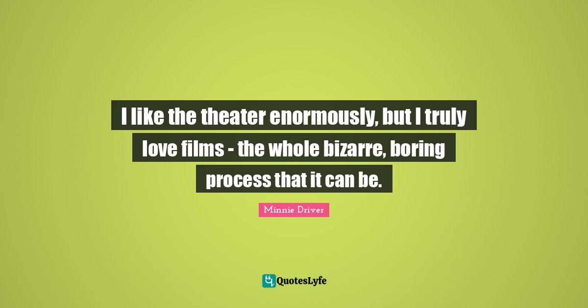 I like the theater enormously, but I truly love films - the whole bizarre, boring process that it can be.