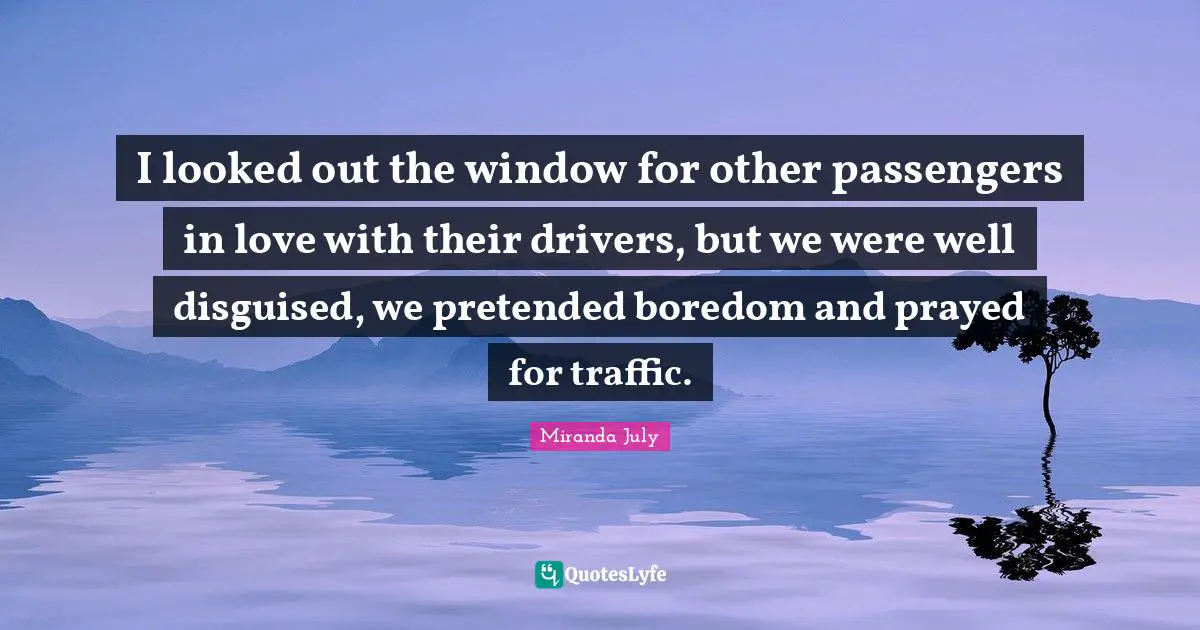 I looked out the window for other passengers in love with their drivers, but we were well disguised, we pretended boredom and prayed for traffic.