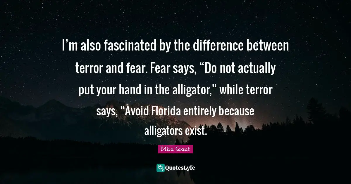 I’m also fascinated by the difference between terror and fear. Fear says, “Do not actually put your hand in the alligator,” while terror says, “Avoid Florida entirely because alligators exist.