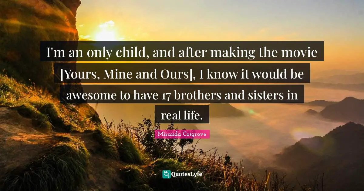 Miranda Cosgrove Quotes: "I'm an only child, and after making the movie [Yours, Mine and Ours], I know it would be awesome to have 17 brothers and sisters in real life."
