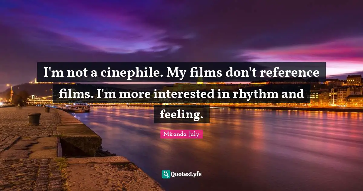 I'm not a cinephile. My films don't reference films. I'm more interested in rhythm and feeling.