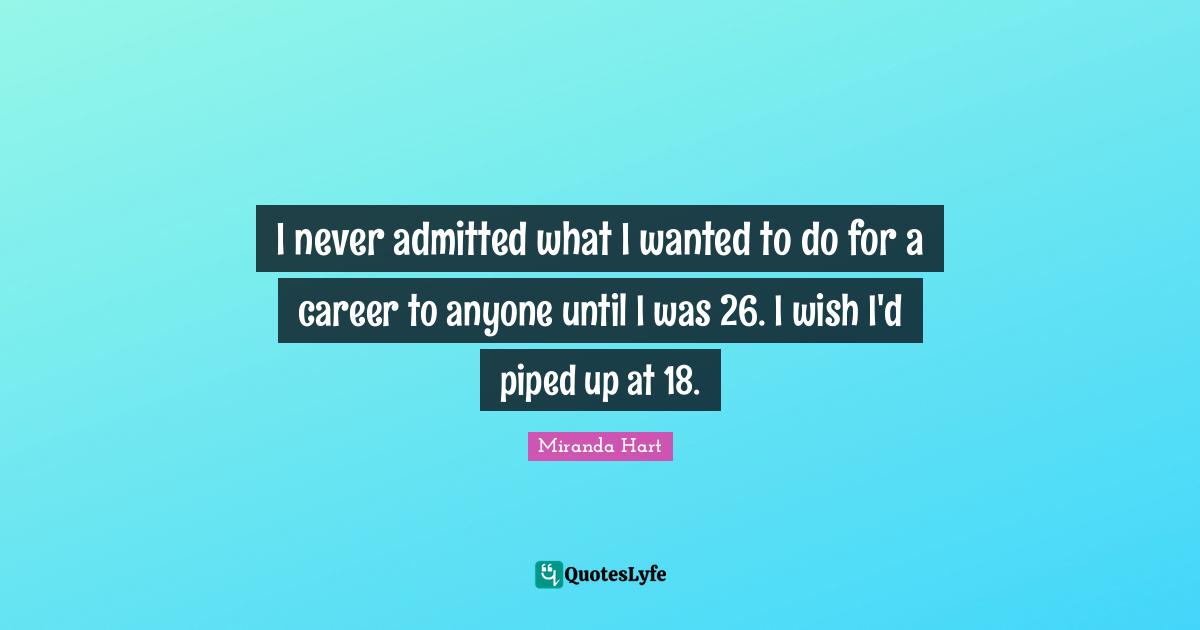 I never admitted what I wanted to do for a career to anyone until I was 26. I wish I'd piped up at 18.