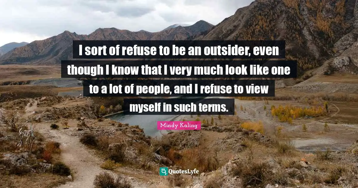 I sort of refuse to be an outsider, even though I know that I very much look like one to a lot of people, and I refuse to view myself in such terms.