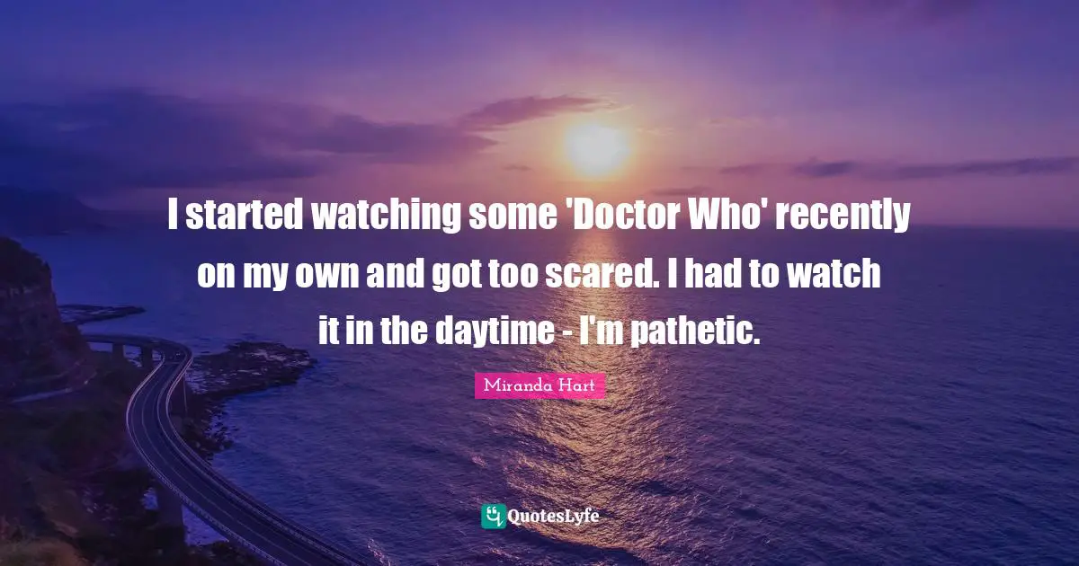 I started watching some 'Doctor Who' recently on my own and got too scared. I had to watch it in the daytime - I'm pathetic.