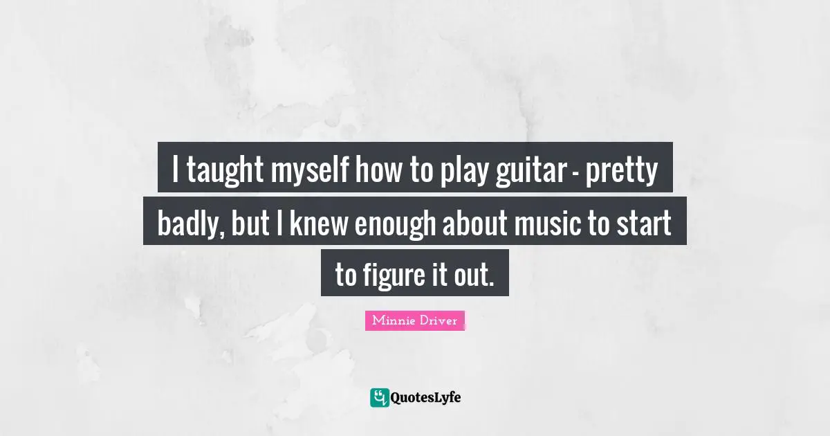 I taught myself how to play guitar - pretty badly, but I knew enough about music to start to figure it out.