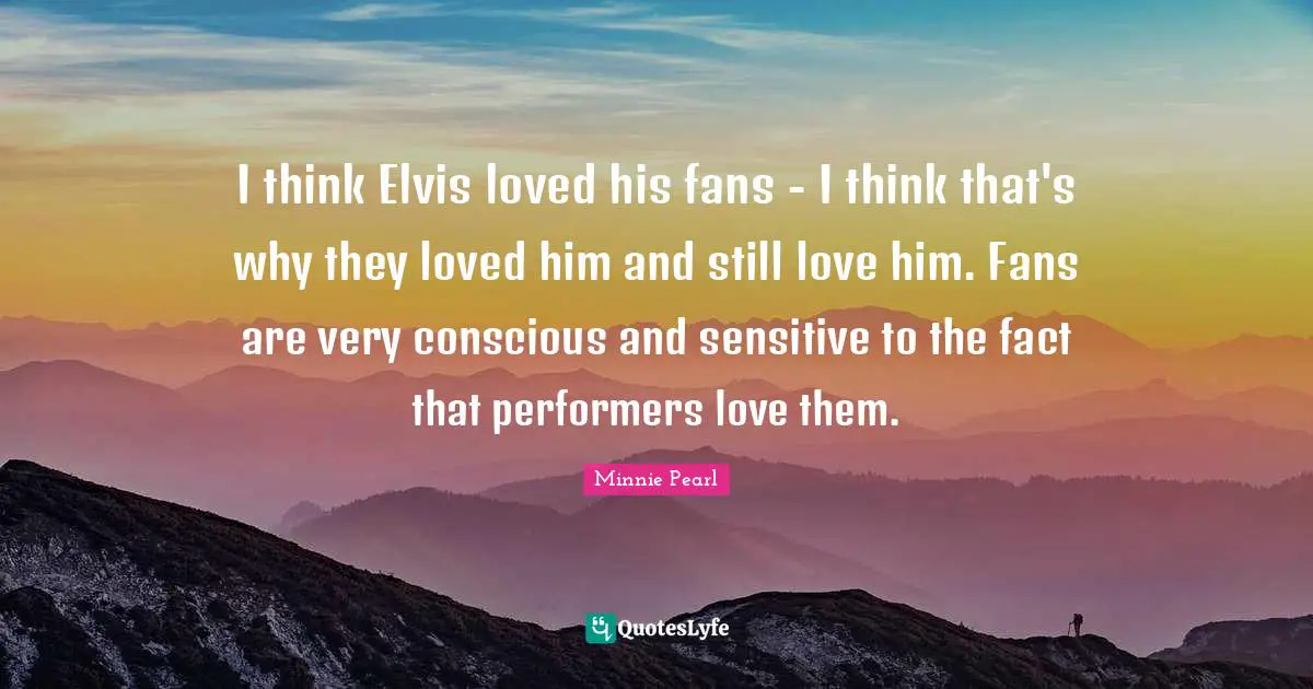 I think Elvis loved his fans - I think that's why they loved him and still love him. Fans are very conscious and sensitive to the fact that performers love them.