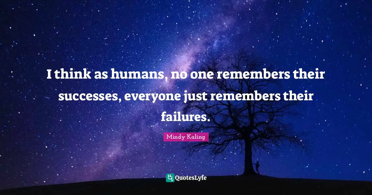 I think as humans, no one remembers their successes, everyone just remembers their failures.