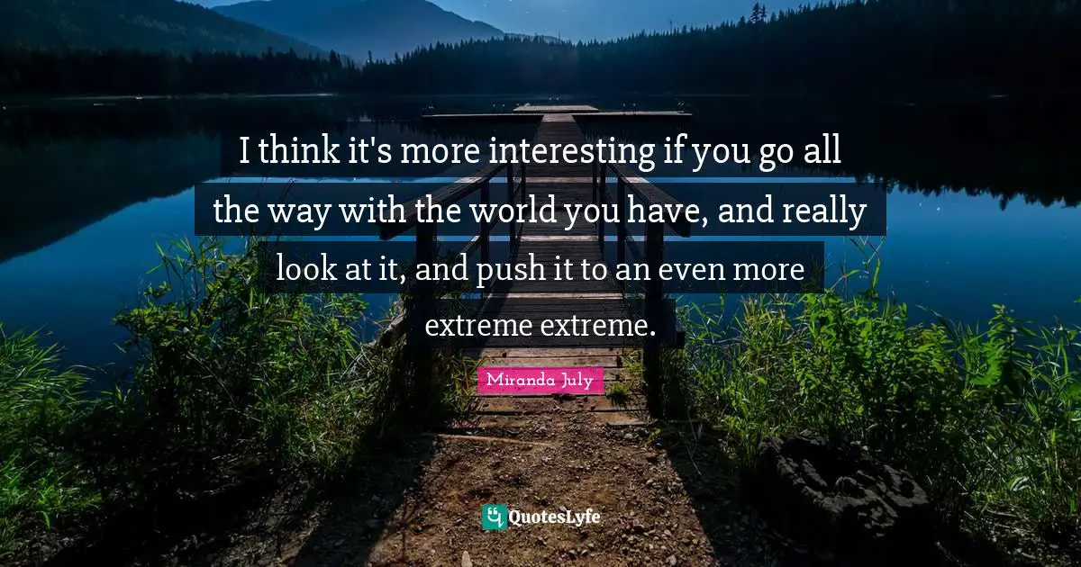 I think it's more interesting if you go all the way with the world you have, and really look at it, and push it to an even more extreme extreme.