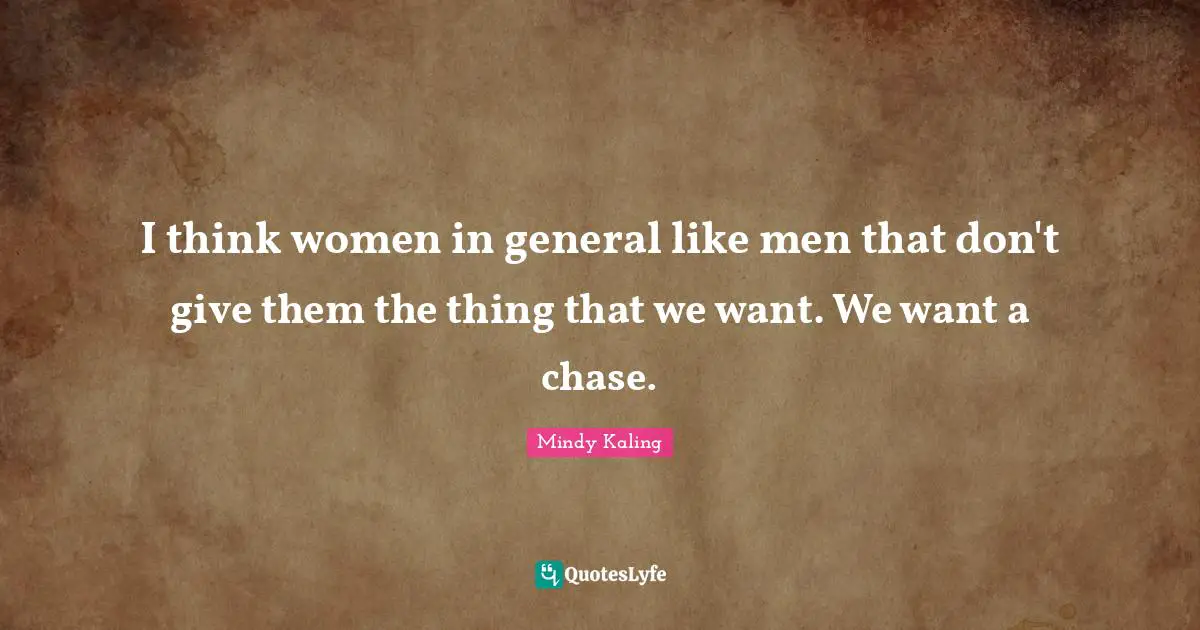 I think women in general like men that don't give them the thing that we want. We want a chase.