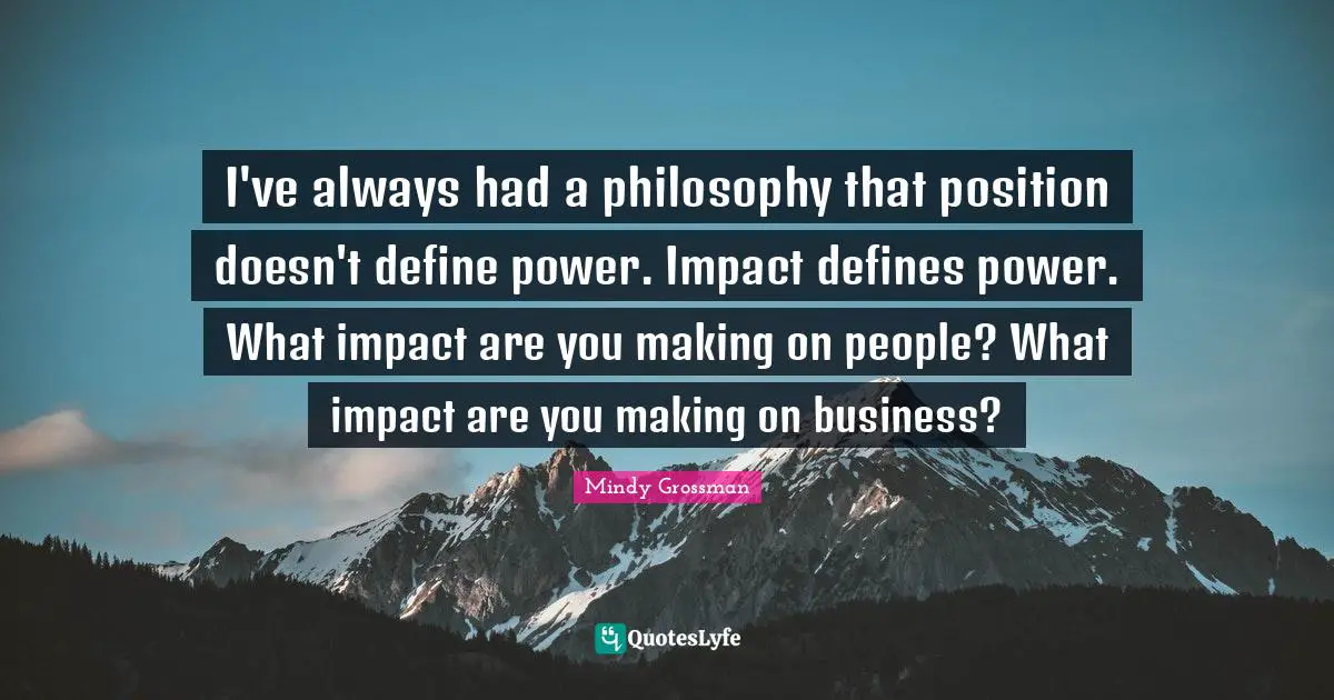 I've always had a philosophy that position doesn't define power. Impact defines power. What impact are you making on people? What impact are you making on business?