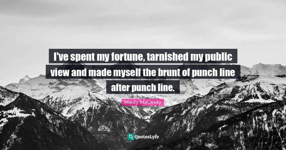 I've spent my fortune, tarnished my public view and made myself the brunt of punch line after punch line.