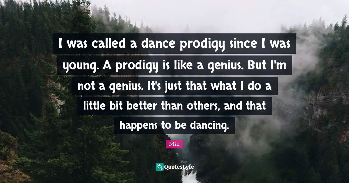 I was called a dance prodigy since I was young. A prodigy is like a genius. But I'm not a genius. It's just that what I do a little bit better than others, and that happens to be dancing.
