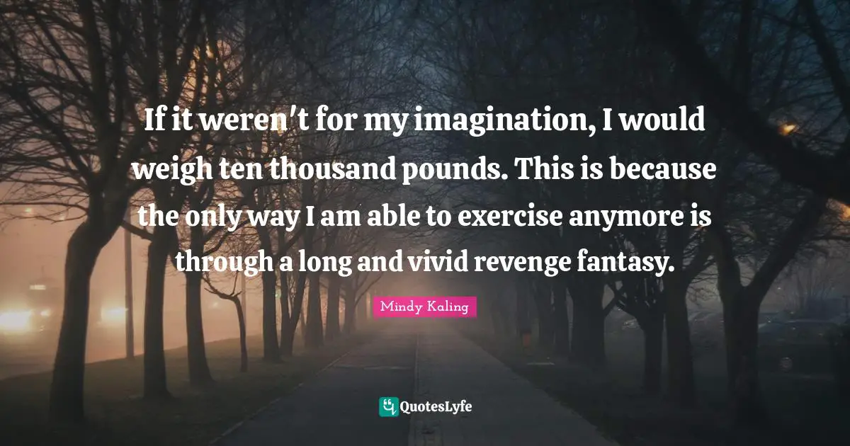 If it weren't for my imagination, I would weigh ten thousand pounds. This is because the only way I am able to exercise anymore is through a long and vivid revenge fantasy.