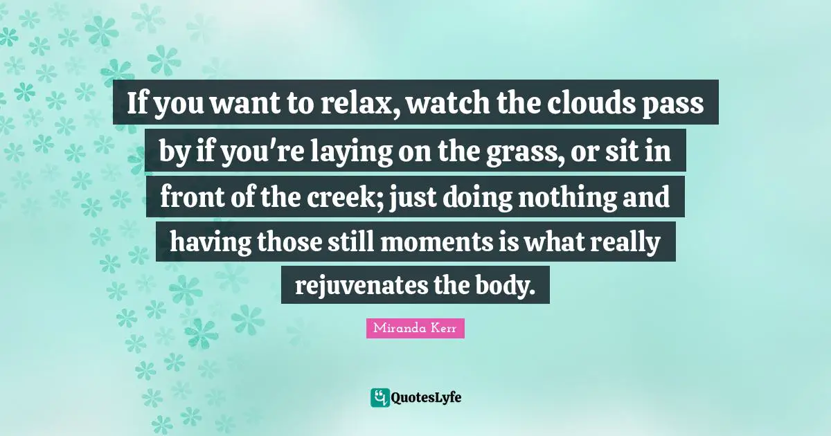 If you want to relax, watch the clouds pass by if you're laying on the grass, or sit in front of the creek; just doing nothing and having those still moments is what really rejuvenates the body.