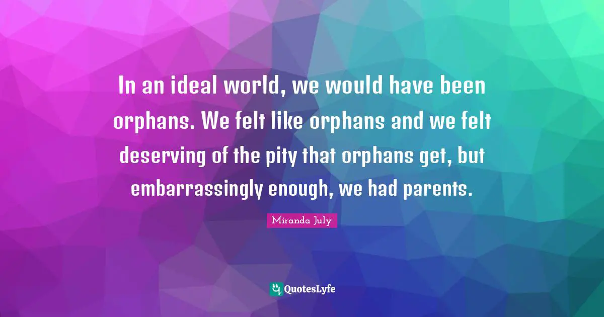 In an ideal world, we would have been orphans. We felt like orphans and we felt deserving of the pity that orphans get, but embarrassingly enough, we had parents.