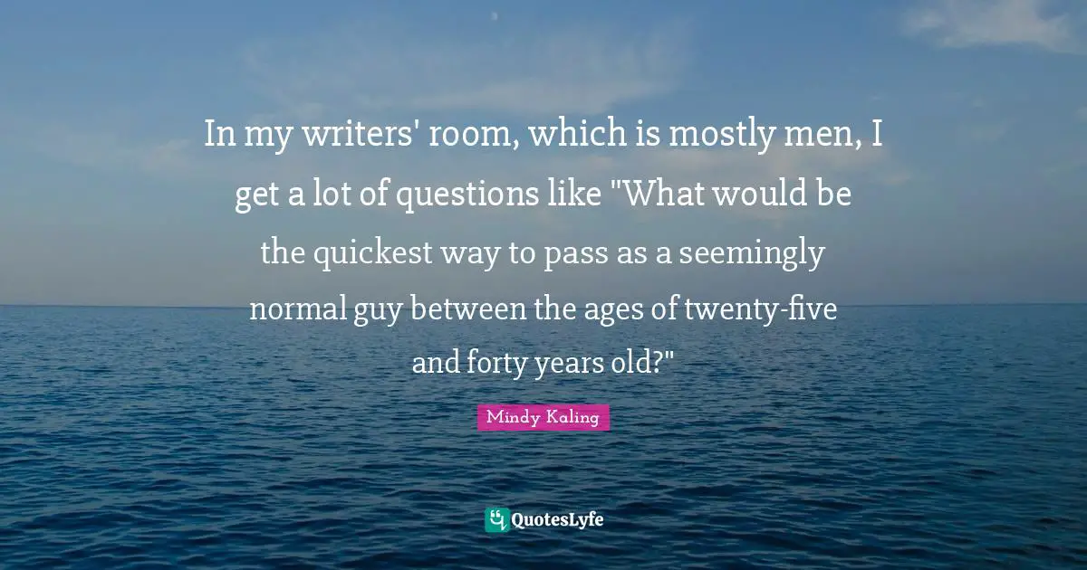 In my writers' room, which is mostly men, I get a lot of questions like "What would be the quickest way to pass as a seemingly normal guy between the ages of twenty-five and forty years old?"