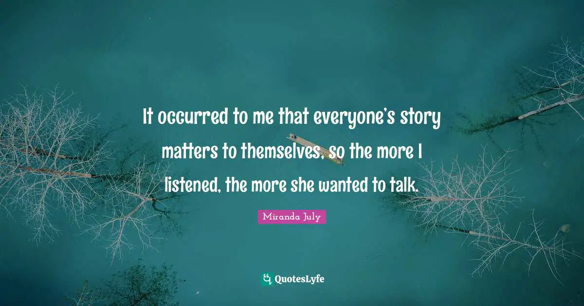 It occurred to me that everyone’s story matters to themselves, so the more I listened, the more she wanted to talk.