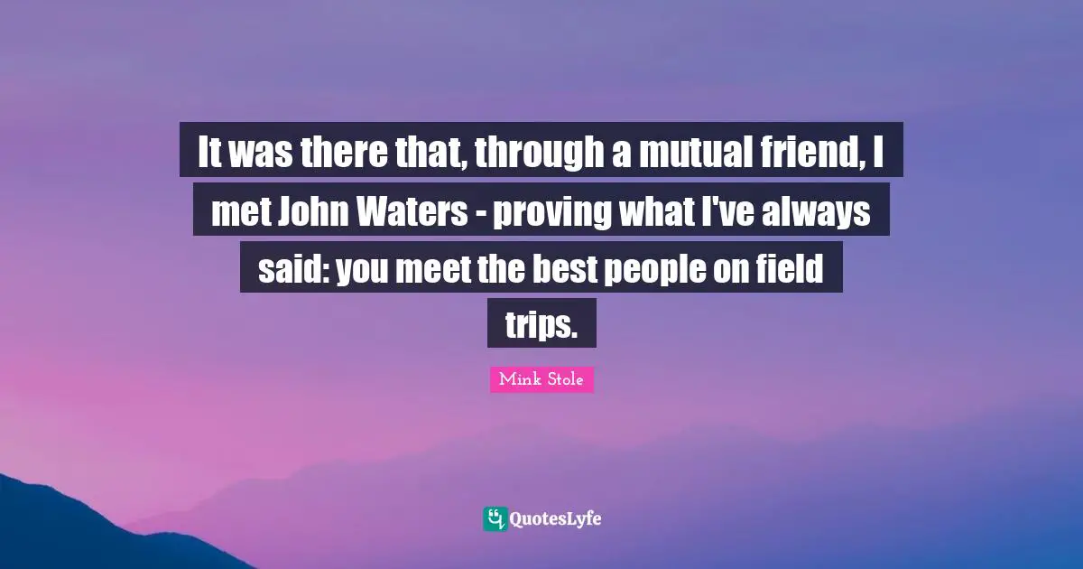 It was there that, through a mutual friend, I met John Waters - proving what I've always said: you meet the best people on field trips.