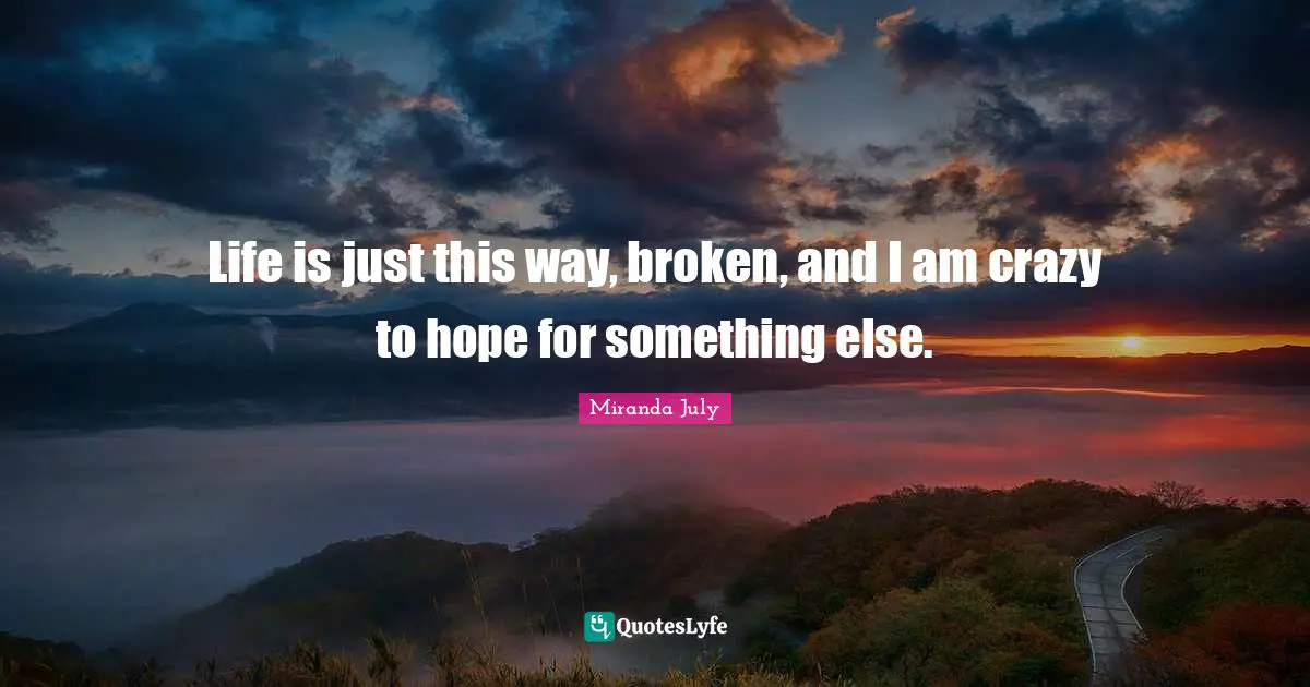 Life is just this way, broken, and I am crazy to hope for something else.