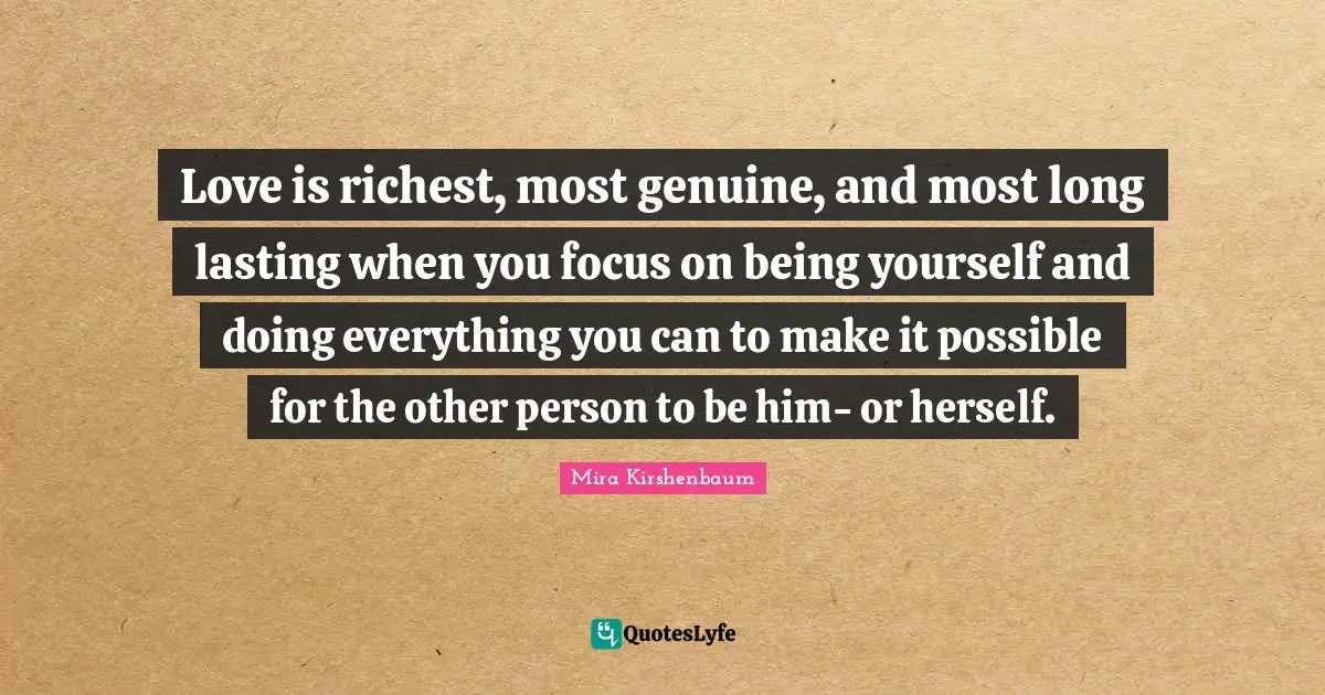 Love is richest, most genuine, and most long lasting when you focus on being yourself and doing everything you can to make it possible for the other person to be him- or herself.