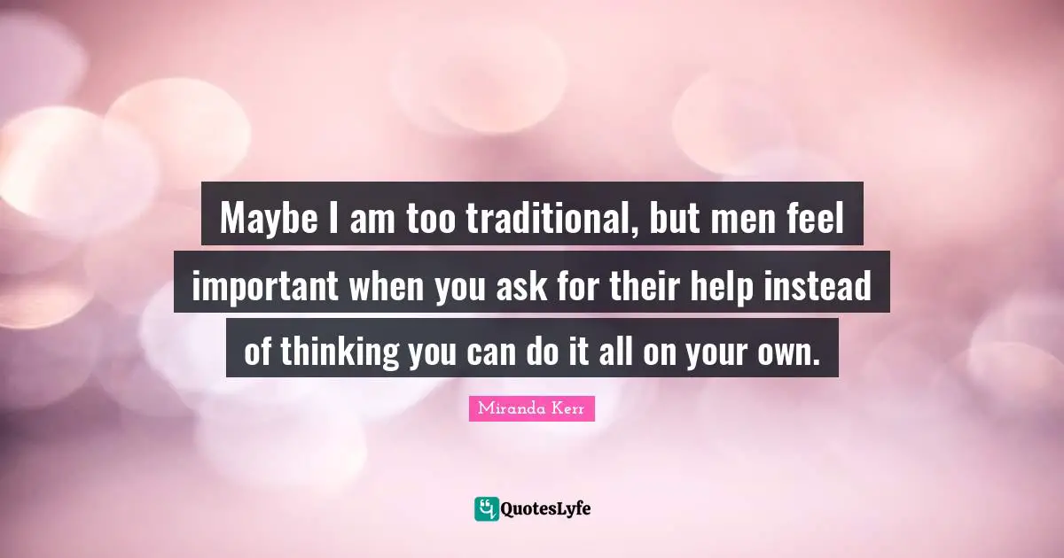 Maybe I am too traditional, but men feel important when you ask for their help instead of thinking you can do it all on your own.
