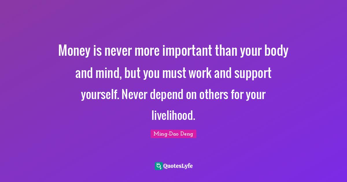 Money is never more important than your body and mind, but you must work and support yourself. Never depend on others for your livelihood.