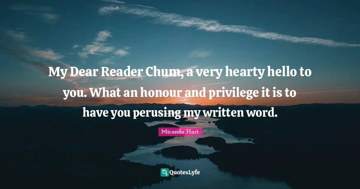 My Dear Reader Chum, a very hearty hello to you. What an honour and privilege it is to have you perusing my written word.