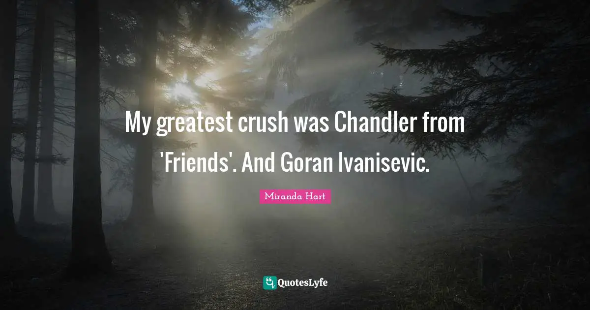 My greatest crush was Chandler from 'Friends'. And Goran Ivanisevic.