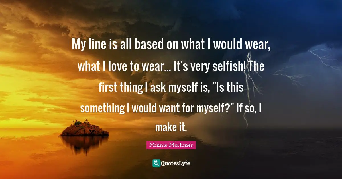 My line is all based on what I would wear, what I love to wear... It's very selfish! The first thing I ask myself is, "Is this something I would want for myself?" If so, I make it.