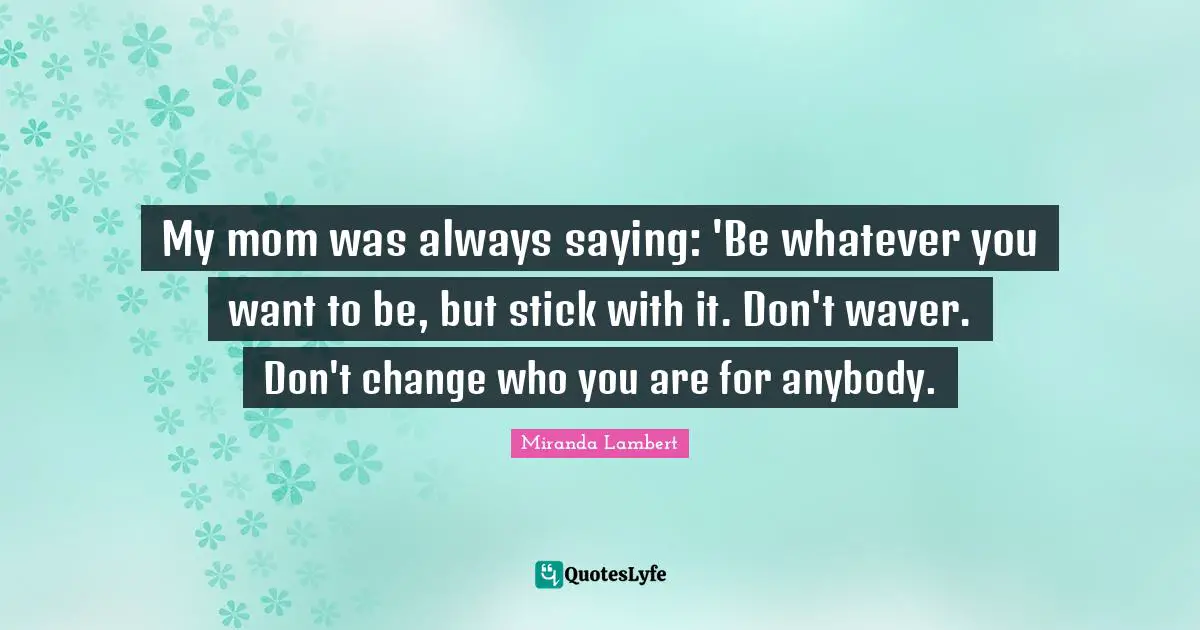 Miranda Lambert Quotes: "My mom was always saying: 'Be whatever you want to be, but stick with it. Don't waver. Don't change who you are for anybody."