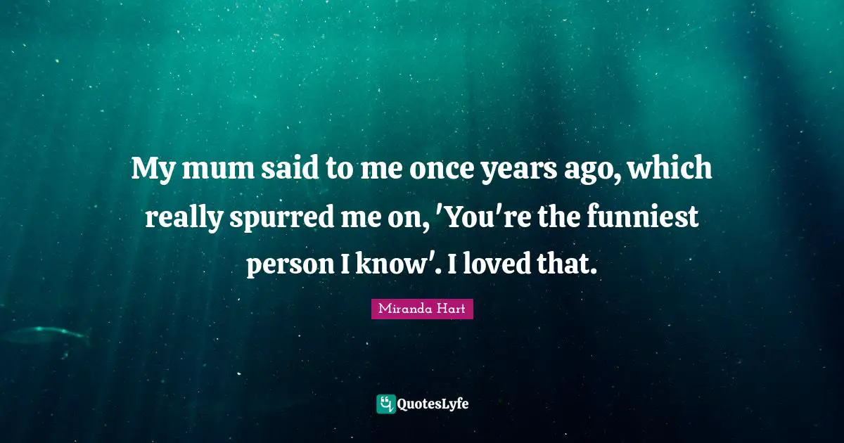My mum said to me once years ago, which really spurred me on, 'You're the funniest person I know'. I loved that.
