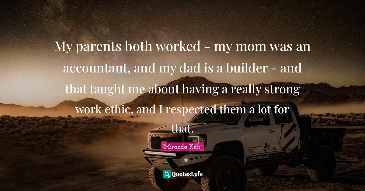 My parents both worked - my mom was an accountant, and my dad is a builder - and that taught me about having a really strong work ethic, and I respected them a lot for that.