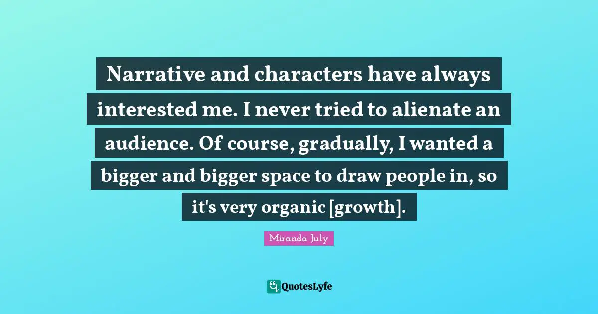 Narrative and characters have always interested me. I never tried to alienate an audience. Of course, gradually, I wanted a bigger and bigger space to draw people in, so it's very organic [growth].