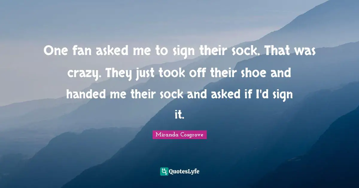Miranda Cosgrove Quotes: "One fan asked me to sign their sock. That was crazy. They just took off their shoe and handed me their sock and asked if I'd sign it."