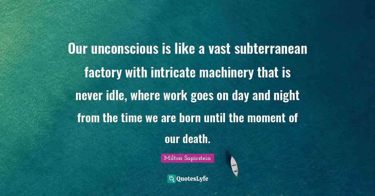 Our unconscious is like a vast subterranean factory with intricate machinery that is never idle, where work goes on day and night from the time we are born until the moment of our death.
